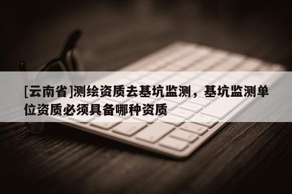 [云南省]測繪資質(zhì)去基坑監(jiān)測，基坑監(jiān)測單位資質(zhì)必須具備哪種資質(zhì)