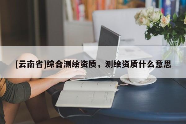 [云南省]綜合測(cè)繪資質(zhì)，測(cè)繪資質(zhì)什么意思