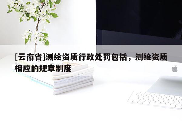 [云南省]測繪資質(zhì)行政處罰包括，測繪資質(zhì)相應(yīng)的規(guī)章制度