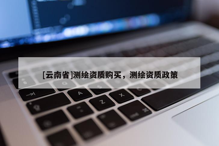 [云南省]測(cè)繪資質(zhì)購(gòu)買(mǎi)，測(cè)繪資質(zhì)政策