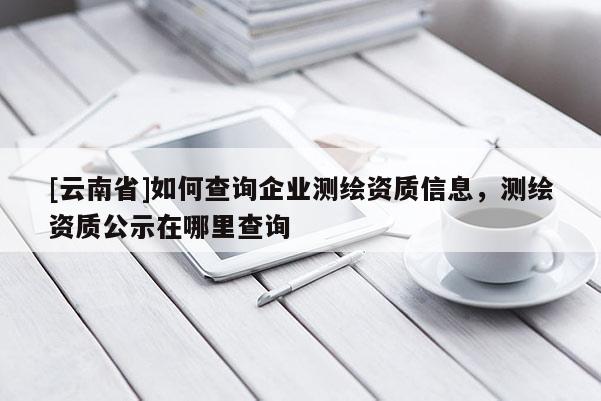 [云南省]如何查詢(xún)企業(yè)測(cè)繪資質(zhì)信息，測(cè)繪資質(zhì)公示在哪里查詢(xún)
