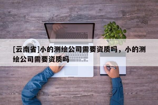 [云南省]小的測(cè)繪公司需要資質(zhì)嗎，小的測(cè)繪公司需要資質(zhì)嗎