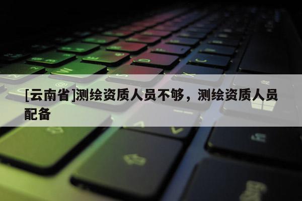 [云南省]測(cè)繪資質(zhì)人員不夠，測(cè)繪資質(zhì)人員配備