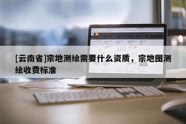 [云南省]宗地測(cè)繪需要什么資質(zhì)，宗地圖測(cè)繪收費(fèi)標(biāo)準(zhǔn)