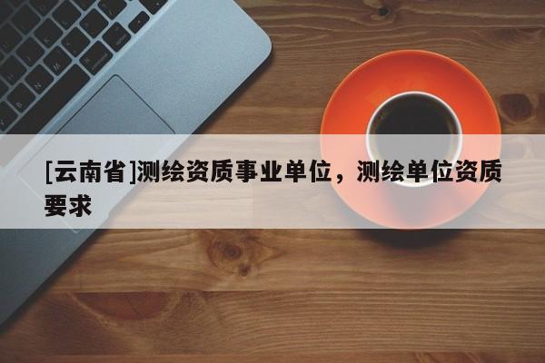 [云南省]測(cè)繪資質(zhì)事業(yè)單位，測(cè)繪單位資質(zhì)要求