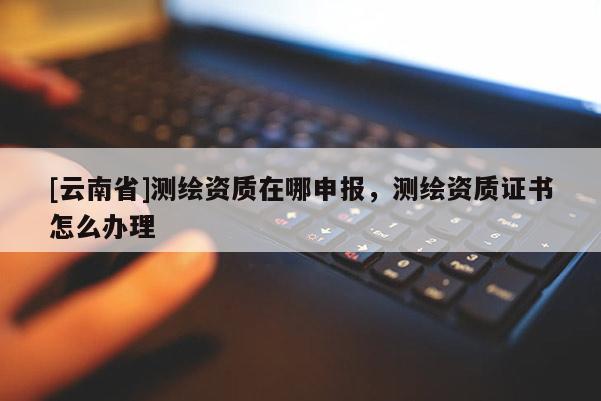 [云南省]測(cè)繪資質(zhì)在哪申報(bào)，測(cè)繪資質(zhì)證書(shū)怎么辦理