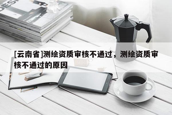 [云南省]測(cè)繪資質(zhì)審核不通過(guò)，測(cè)繪資質(zhì)審核不通過(guò)的原因