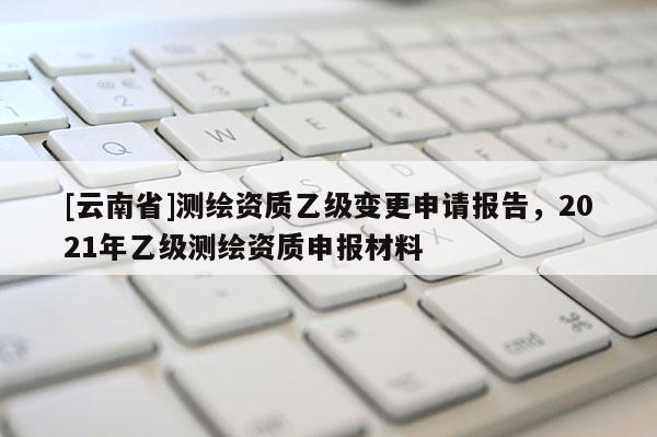 [云南省]測繪資質(zhì)乙級變更申請報告，2021年乙級測繪資質(zhì)申報材料