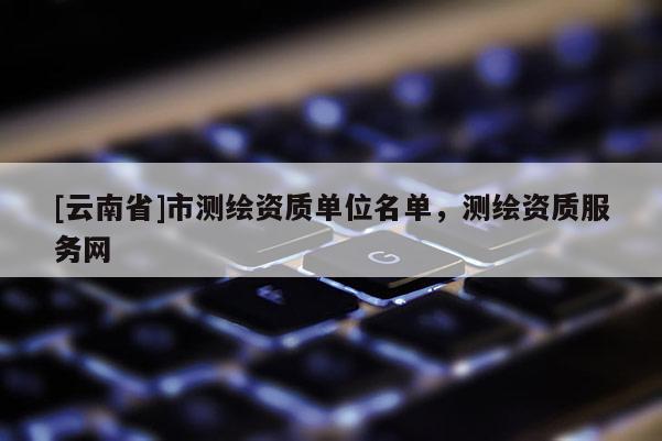 [云南省]市測繪資質(zhì)單位名單，測繪資質(zhì)服務網(wǎng)