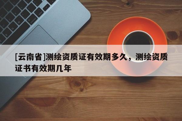 [云南省]測繪資質(zhì)證有效期多久，測繪資質(zhì)證書有效期幾年
