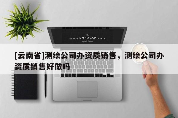[云南省]測繪公司辦資質(zhì)銷售，測繪公司辦資質(zhì)銷售好做嗎