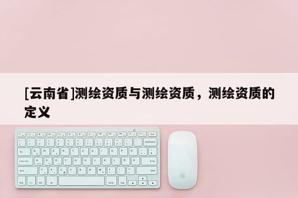 [云南省]測繪資質(zhì)與測繪資質(zhì)，測繪資質(zhì)的定義