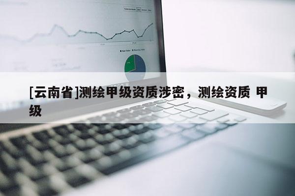 [云南省]測繪甲級資質(zhì)涉密，測繪資質(zhì) 甲級
