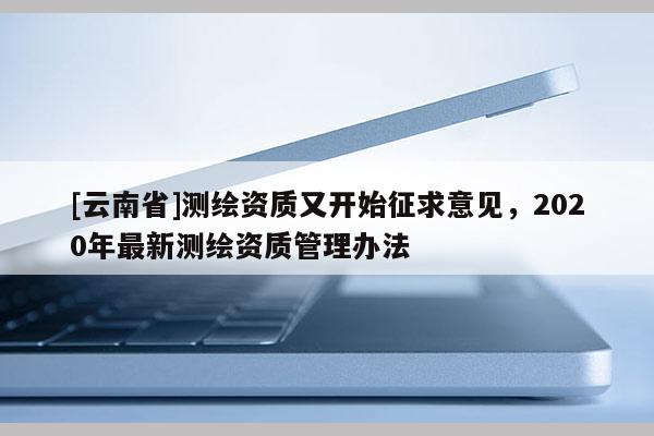 [云南省]測繪資質(zhì)又開始征求意見，2020年最新測繪資質(zhì)管理辦法