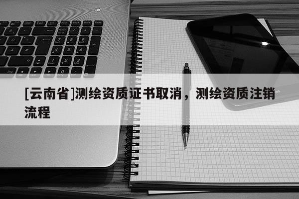 [云南省]測繪資質(zhì)證書取消，測繪資質(zhì)注銷流程