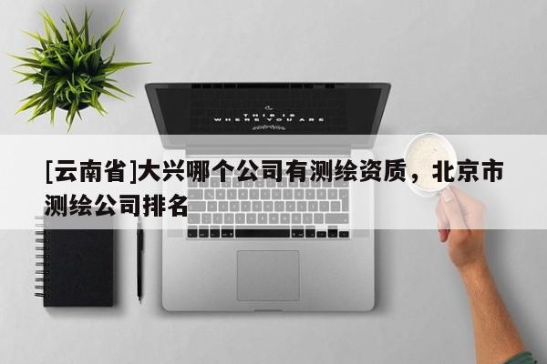 [云南省]大興哪個公司有測繪資質(zhì)，北京市測繪公司排名