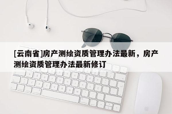 [云南省]房產(chǎn)測(cè)繪資質(zhì)管理辦法最新，房產(chǎn)測(cè)繪資質(zhì)管理辦法最新修訂