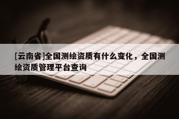 [云南省]全國測繪資質(zhì)有什么變化，全國測繪資質(zhì)管理平臺查詢