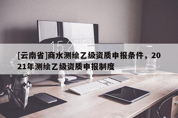 [云南省]商水測(cè)繪乙級(jí)資質(zhì)申報(bào)條件，2021年測(cè)繪乙級(jí)資質(zhì)申報(bào)制度