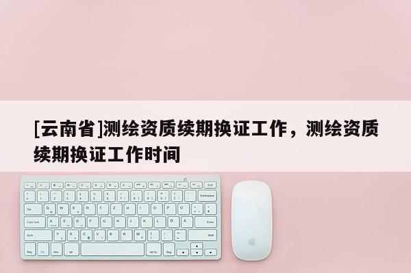 [云南省]測(cè)繪資質(zhì)續(xù)期換證工作，測(cè)繪資質(zhì)續(xù)期換證工作時(shí)間