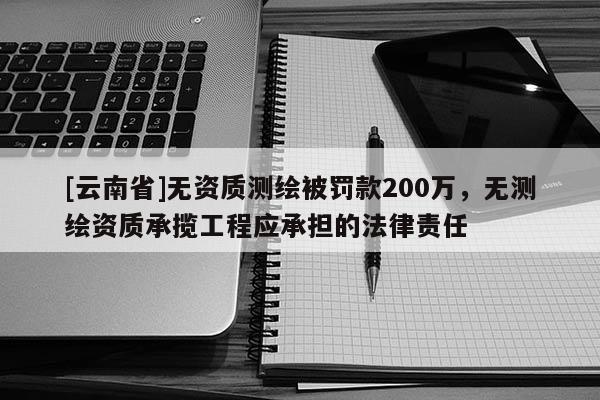 [云南省]無(wú)資質(zhì)測(cè)繪被罰款200萬(wàn)，無(wú)測(cè)繪資質(zhì)承攬工程應(yīng)承擔(dān)的法律責(zé)任