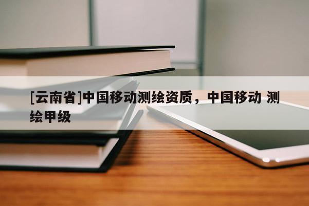 [云南省]中國(guó)移動(dòng)測(cè)繪資質(zhì)，中國(guó)移動(dòng) 測(cè)繪甲級(jí)