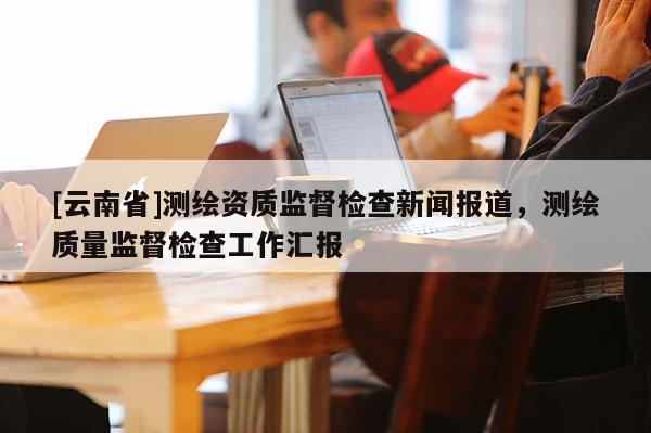 [云南省]測(cè)繪資質(zhì)監(jiān)督檢查新聞報(bào)道，測(cè)繪質(zhì)量監(jiān)督檢查工作匯報(bào)