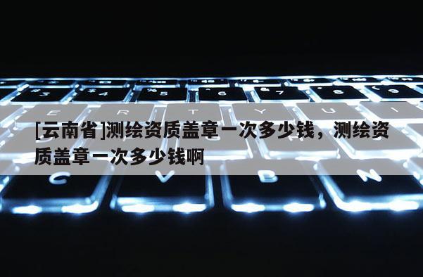 [云南省]測(cè)繪資質(zhì)蓋章一次多少錢，測(cè)繪資質(zhì)蓋章一次多少錢啊