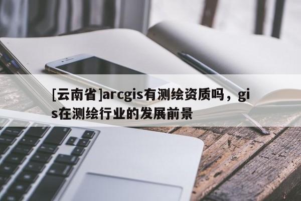 [云南省]arcgis有測(cè)繪資質(zhì)嗎，gis在測(cè)繪行業(yè)的發(fā)展前景