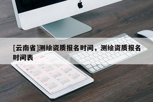 [云南省]測(cè)繪資質(zhì)報(bào)名時(shí)間，測(cè)繪資質(zhì)報(bào)名時(shí)間表