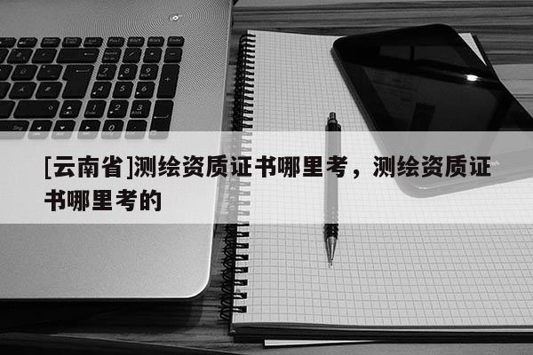 [云南省]測(cè)繪資質(zhì)證書哪里考，測(cè)繪資質(zhì)證書哪里考的