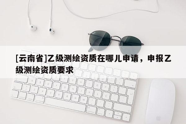 [云南省]乙級(jí)測(cè)繪資質(zhì)在哪兒申請(qǐng)，申報(bào)乙級(jí)測(cè)繪資質(zhì)要求