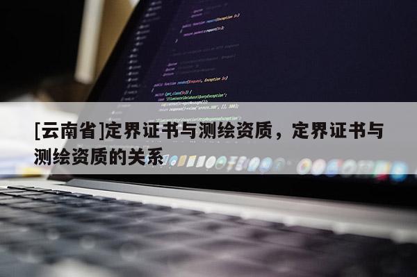 [云南省]定界證書與測(cè)繪資質(zhì)，定界證書與測(cè)繪資質(zhì)的關(guān)系