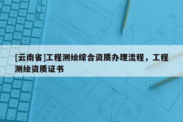 [云南省]工程測繪綜合資質(zhì)辦理流程，工程測繪資質(zhì)證書