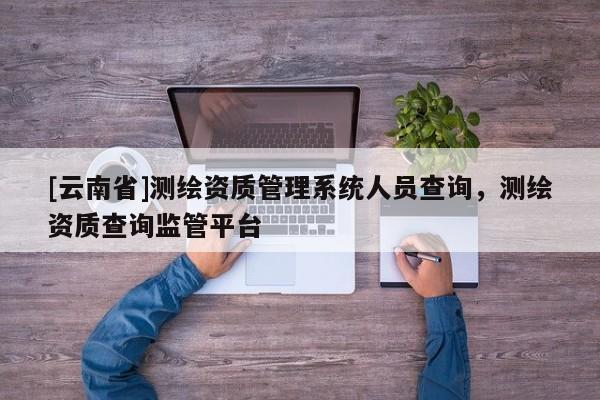 [云南省]測繪資質(zhì)管理系統(tǒng)人員查詢，測繪資質(zhì)查詢監(jiān)管平臺(tái)