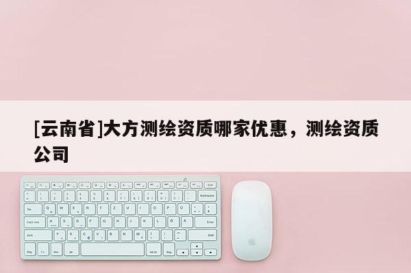 [云南省]大方測繪資質(zhì)哪家優(yōu)惠，測繪資質(zhì)公司