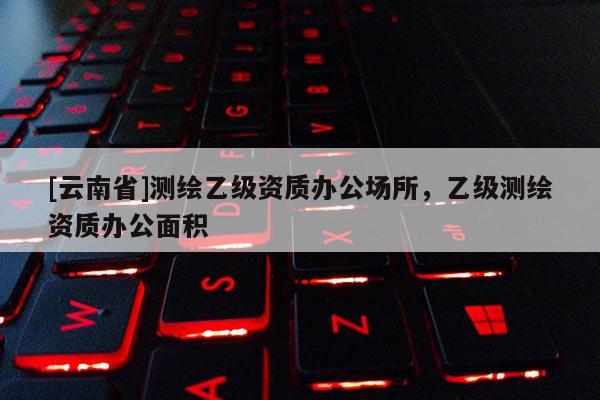 [云南省]測繪乙級(jí)資質(zhì)辦公場所，乙級(jí)測繪資質(zhì)辦公面積