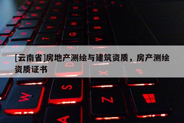 [云南省]房地產(chǎn)測繪與建筑資質(zhì)，房產(chǎn)測繪資質(zhì)證書