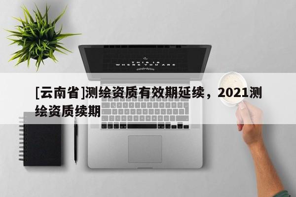 [云南省]測(cè)繪資質(zhì)有效期延續(xù)，2021測(cè)繪資質(zhì)續(xù)期
