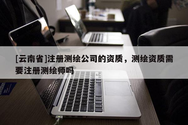 [云南省]注冊(cè)測(cè)繪公司的資質(zhì)，測(cè)繪資質(zhì)需要注冊(cè)測(cè)繪師嗎