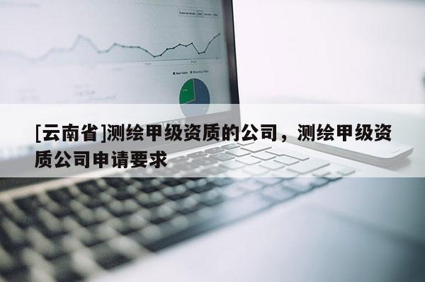 [云南省]測繪甲級資質的公司，測繪甲級資質公司申請要求