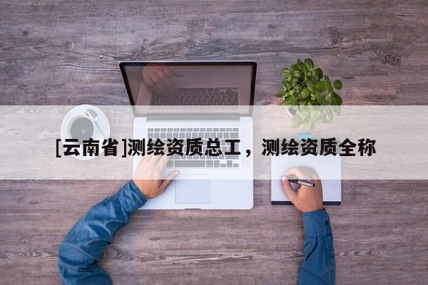 [云南省]測繪資質總工，測繪資質全稱