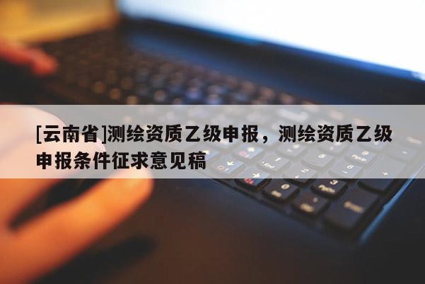 [云南省]測繪資質(zhì)乙級申報，測繪資質(zhì)乙級申報條件征求意見稿
