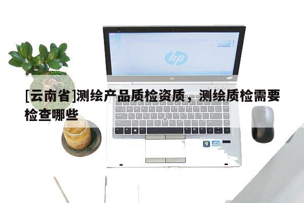 [云南省]測繪產(chǎn)品質(zhì)檢資質(zhì)，測繪質(zhì)檢需要檢查哪些