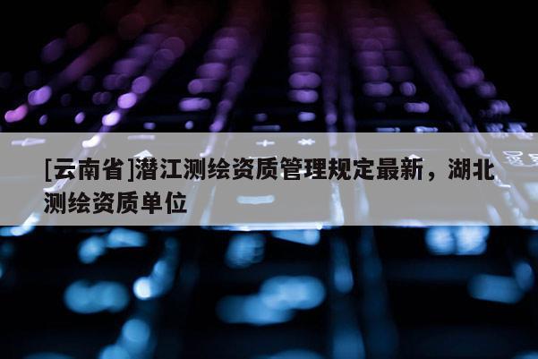 [云南省]潛江測繪資質(zhì)管理規(guī)定最新，湖北測繪資質(zhì)單位
