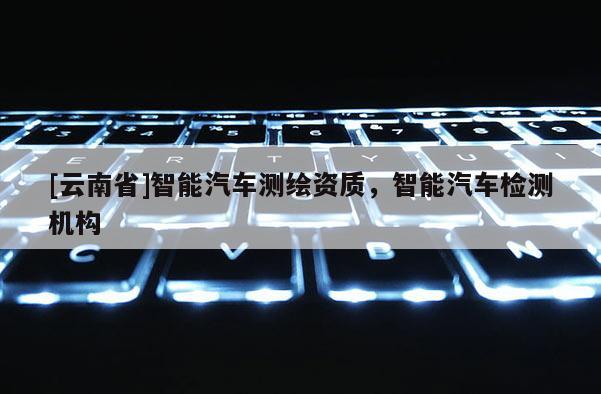 [云南省]智能汽車測繪資質(zhì)，智能汽車檢測機構(gòu)