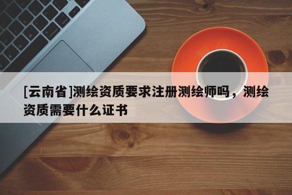 [云南省]測繪資質(zhì)要求注冊測繪師嗎，測繪資質(zhì)需要什么證書