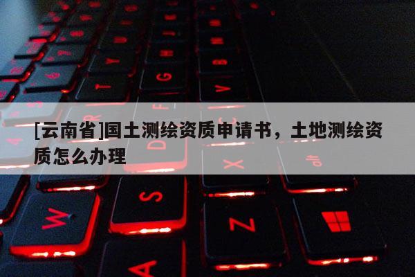 [云南省]國土測繪資質申請書，土地測繪資質怎么辦理