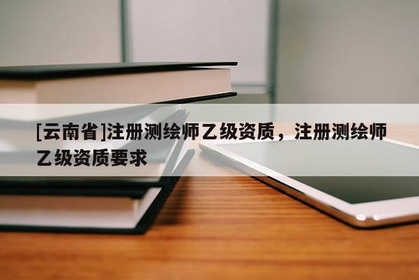 [云南省]注冊測繪師乙級資質，注冊測繪師乙級資質要求
