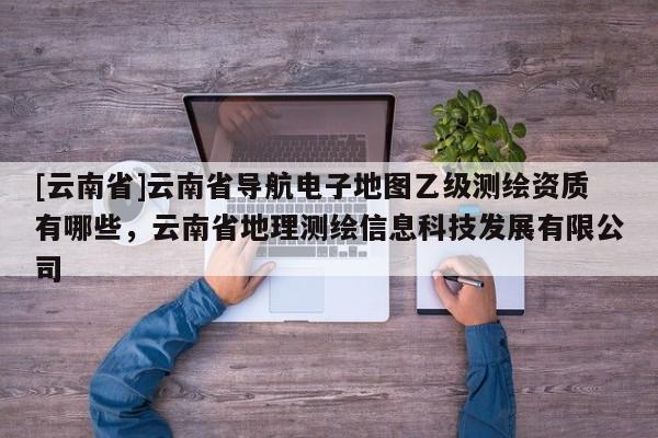 [云南省]云南省導(dǎo)航電子地圖乙級測繪資質(zhì)有哪些，云南省地理測繪信息科技發(fā)展有限公司